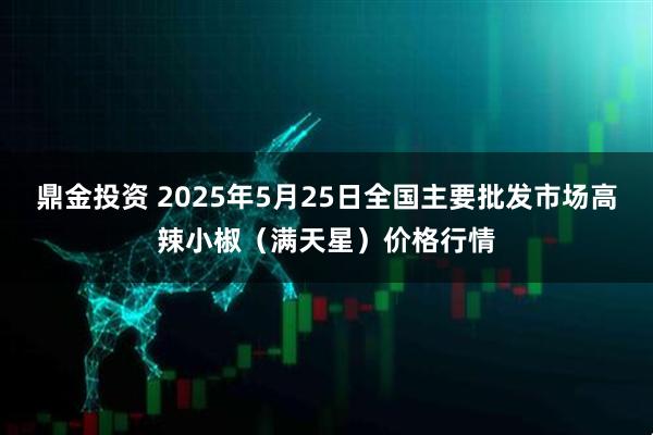 鼎金投资 2025年5月25日全国主要批发市场高辣小椒（满天星）价格行情