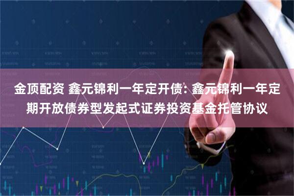 金顶配资 鑫元锦利一年定开债: 鑫元锦利一年定期开放债券型发起式证券投资基金托管协议