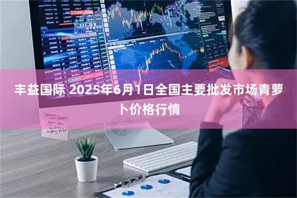 丰益国际 2025年6月1日全国主要批发市场青萝卜价格行情