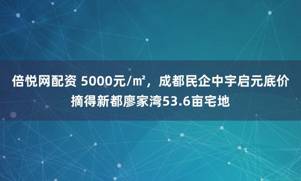 倍悦网配资 5000元/㎡,成都民企中宇启元底价摘得新都廖家湾53.6亩宅地
