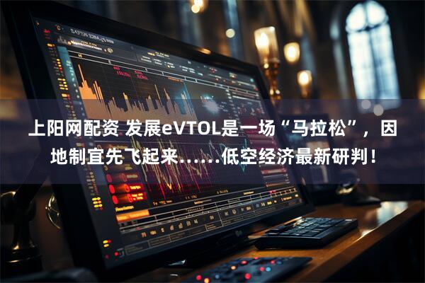 上阳网配资 发展eVTOL是一场“马拉松”，因地制宜先飞起来……低空经济最新研判！