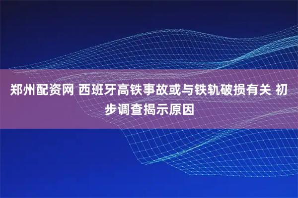 郑州配资网 西班牙高铁事故或与铁轨破损有关 初步调查揭示原因
