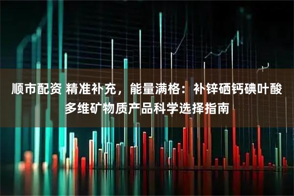 顺市配资 精准补充，能量满格：补锌硒钙碘叶酸多维矿物质产品科学选择指南