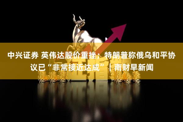 中兴证券 英伟达股价重挫；特朗普称俄乌和平协议已“非常接近达成”｜南财早新闻