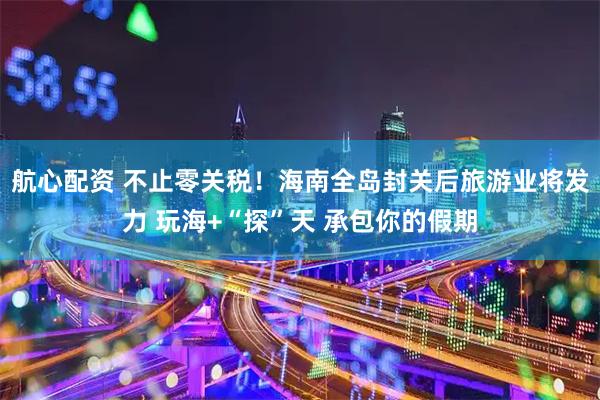 航心配资 不止零关税！海南全岛封关后旅游业将发力 玩海+“探”天 承包你的假期