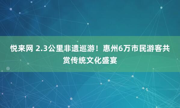 悦来网 2.3公里非遗巡游！惠州6万市民游客共赏传统文化盛宴