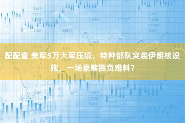 配配查 美军5万大军压境，特种部队突袭伊朗核设施，一场豪赌胜负难料？